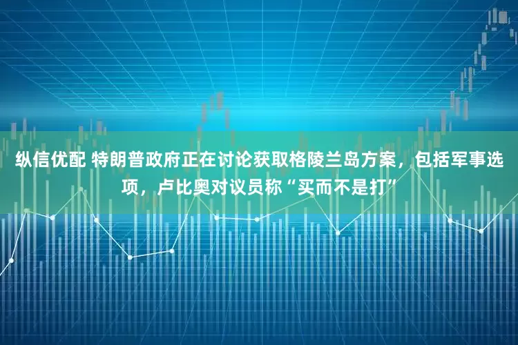 纵信优配 特朗普政府正在讨论获取格陵兰岛方案，包括军事选项，卢比奥对议员称“买而不是打”