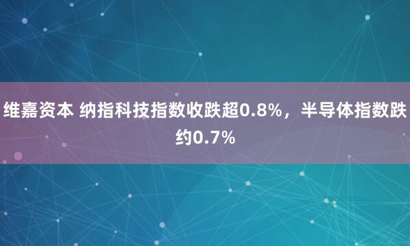 维嘉资本 纳指科技指数收跌超0.8%，半导体指数跌约0.7%